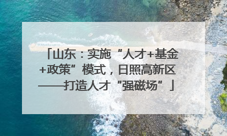 山东：实施“人才+基金+政策”模式，日照高新区——打造人才“强磁场”