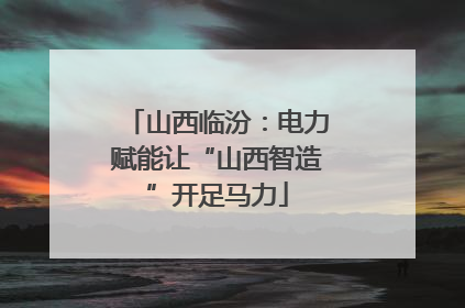 山西临汾：电力赋能让“山西智造”开足马力