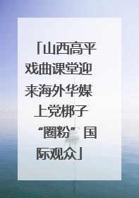 山西高平戏曲课堂迎来海外华媒 上党梆子“圈粉”国际观众