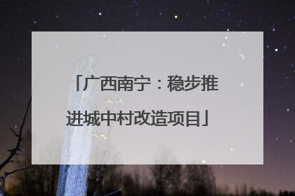 广西南宁：稳步推进城中村改造项目