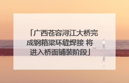 广西苍容浔江大桥完成钢箱梁环缝焊接 将进入桥面铺装阶段