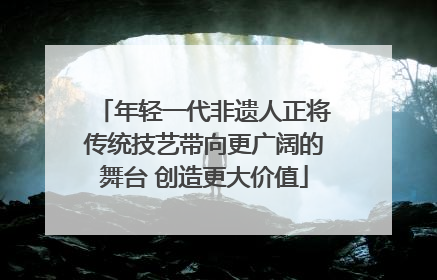 年轻一代非遗人正将传统技艺带向更广阔的舞台 创造更大价值