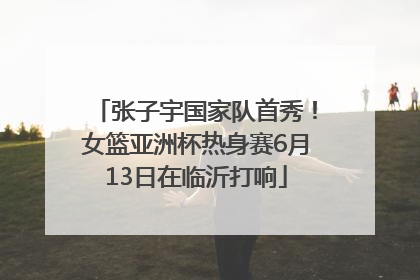 张子宇国家队首秀！女篮亚洲杯热身赛6月13日在临沂打响