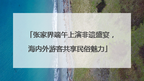 张家界端午上演非遗盛宴，海内外游客共享民俗魅力