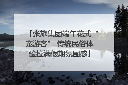 张旅集团端午花式“宠游客” 传统民俗体验拉满假期氛围感