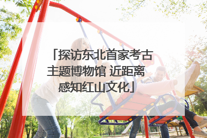 探访东北首家考古主题博物馆 近距离感知红山文化