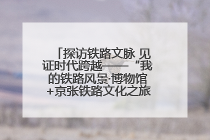 探访铁路文脉 见证时代跨越——“我的铁路风景·博物馆+京张铁路文化之旅”活动在京启动