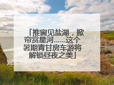 推窗见盐湖，掀帘赏星河……这个暑期青甘房车游将解锁昼夜之美