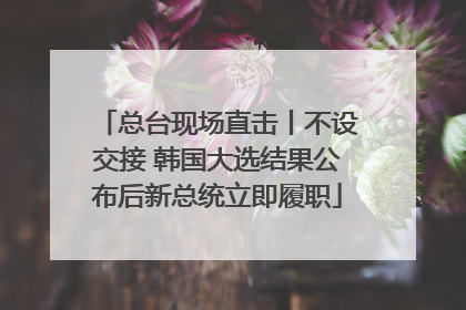 总台现场直击丨不设交接 韩国大选结果公布后新总统立即履职