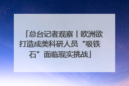 总台记者观察丨欧洲欲打造成美科研人员“吸铁石”面临现实挑战