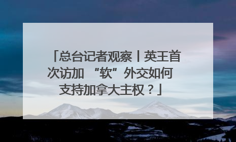 总台记者观察丨英王首次访加 “软”外交如何支持加拿大主权？