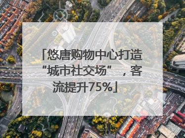 悠唐购物中心打造“城市社交场”，客流提升75%