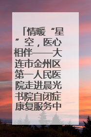 情暖“星”空，医心相伴——大连市金州区第一人民医院走进晨光书院自闭症康复服务中心