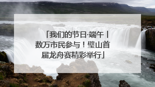 我们的节日·端午丨数万市民参与！璧山首届龙舟赛精彩举行