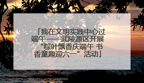 我在文明实践中心过端午——武陵源区开展“粽叶飘香庆端午 书香童趣迎六一”活动