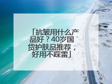 抗皱用什么产品好？40岁国货护肤品推荐，好用不踩雷