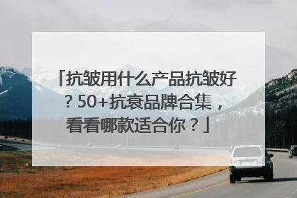 抗皱用什么产品抗皱好？50+抗衰品牌合集，看看哪款适合你？