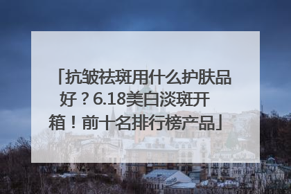 抗皱祛斑用什么护肤品好？6.18美白淡斑开箱！前十名排行榜产品