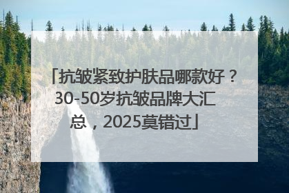 抗皱紧致护肤品哪款好？30-50岁抗皱品牌大汇总，2025莫错过