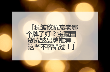 抗皱纹抗衰老哪个牌子好？宝藏国货抗皱品牌推荐，这些不容错过！