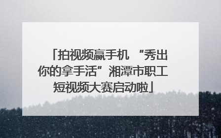 拍视频赢手机 “秀出你的拿手活”湘潭市职工短视频大赛启动啦