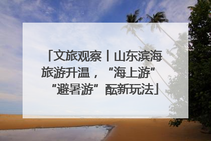 文旅观察丨山东滨海旅游升温，“海上游”“避暑游”酝新玩法