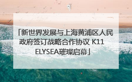 新世界发展与上海黄浦区人民政府签订战略合作协议 K11 ELYSEA璀璨启幕