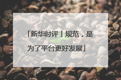 新华时评丨规范，是为了平台更好发展