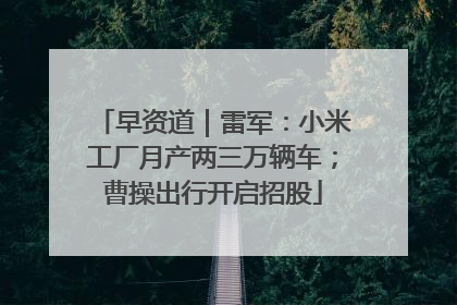 早资道｜雷军：小米工厂月产两三万辆车；曹操出行开启招股