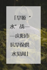 旱塬“水”战——庆阳市抗旱保供水见闻