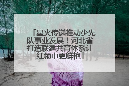 星火传递推动少先队事业发展！河北省打造联建共育体系让红领巾更鲜艳