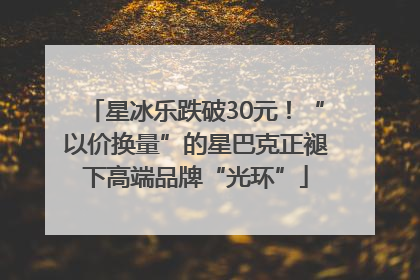 星冰乐跌破30元！“以价换量”的星巴克正褪下高端品牌“光环”