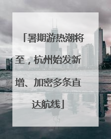 暑期游热潮将至，杭州始发新增、加密多条直达航线