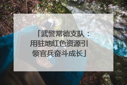 武警常德支队：用驻地红色资源引领官兵奋斗成长