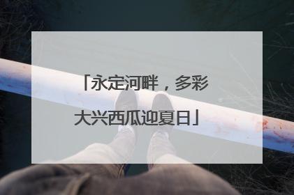 永定河畔，多彩大兴西瓜迎夏日