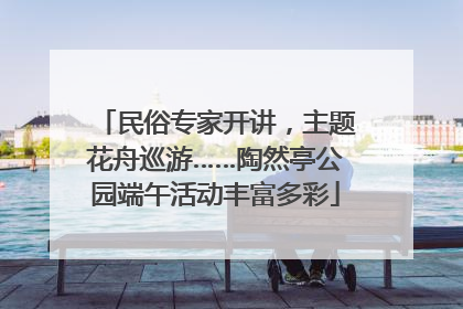 民俗专家开讲，主题花舟巡游……陶然亭公园端午活动丰富多彩