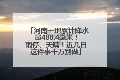 河南一地累计降水量488.4毫米！雨停、天晴！近几日这件事千万别做