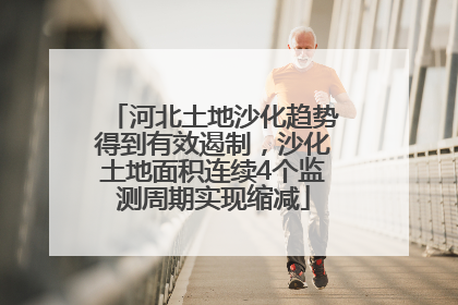 河北土地沙化趋势得到有效遏制，沙化土地面积连续4个监测周期实现缩减