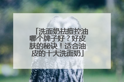 洗面奶祛痘控油哪个牌子好？好皮肤的秘诀！适合油皮的十大洗面奶