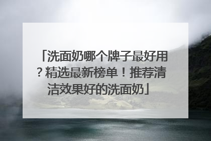 洗面奶哪个牌子最好用？精选最新榜单！推荐清洁效果好的洗面奶
