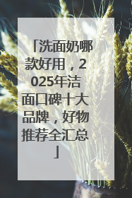 洗面奶哪款好用，2025年洁面口碑十大品牌，好物推荐全汇总
