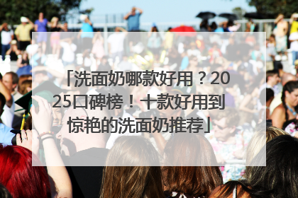 洗面奶哪款好用？2025口碑榜！十款好用到惊艳的洗面奶推荐