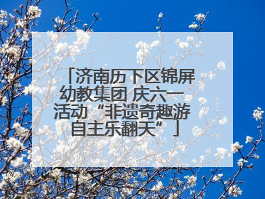 济南历下区锦屏幼教集团 庆六一活动“非遗奇趣游 自主乐翻天”