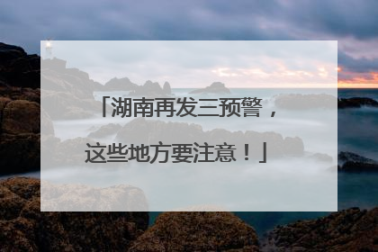湖南再发三预警，这些地方要注意！