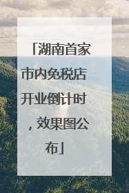 湖南首家市内免税店开业倒计时，效果图公布