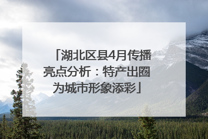 湖北区县4月传播亮点分析：特产出圈为城市形象添彩