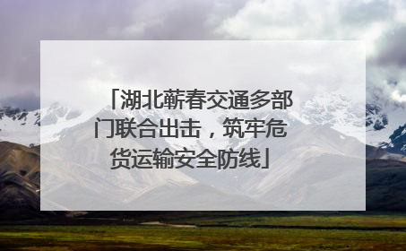 湖北蕲春交通多部门联合出击，筑牢危货运输安全防线