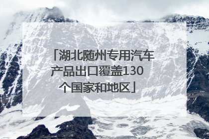 湖北随州专用汽车产品出口覆盖130个国家和地区
