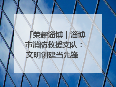 荣耀淄博｜淄博市消防救援支队：文明创建当先锋 蓝焰映红建新功