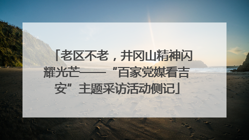 老区不老，井冈山精神闪耀光芒——“百家党媒看吉安”主题采访活动侧记